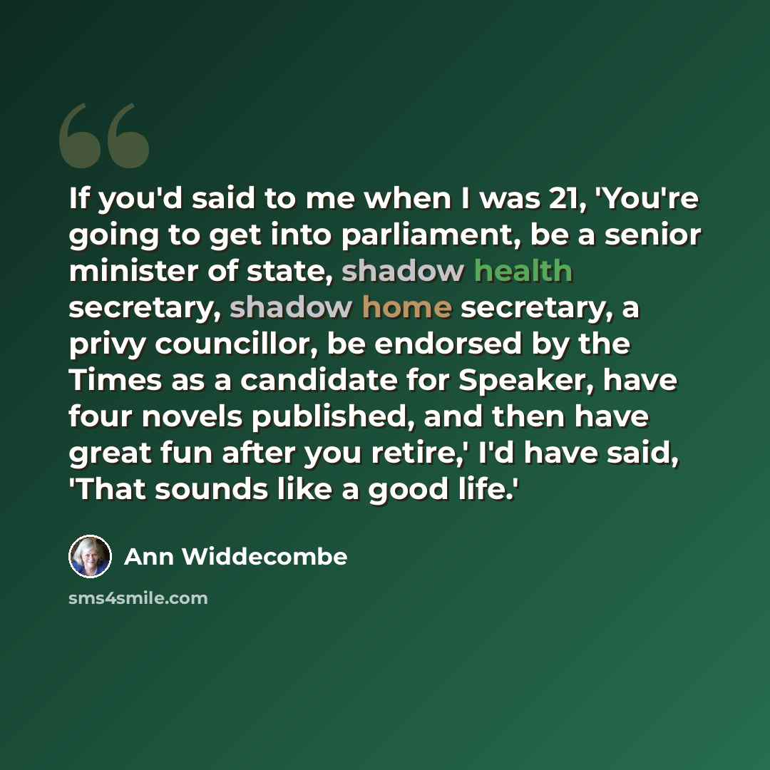 “If you'd said to me when I was 21, 'You're going to get into parliament, be a senior minister of state, shadow health secretary, shadow home secretary, a privy councillor, be endorsed by the Times as a candidate for Speaker, have four novels published, and then have great fun after you retire,'…” quote by Ann Widdecombe