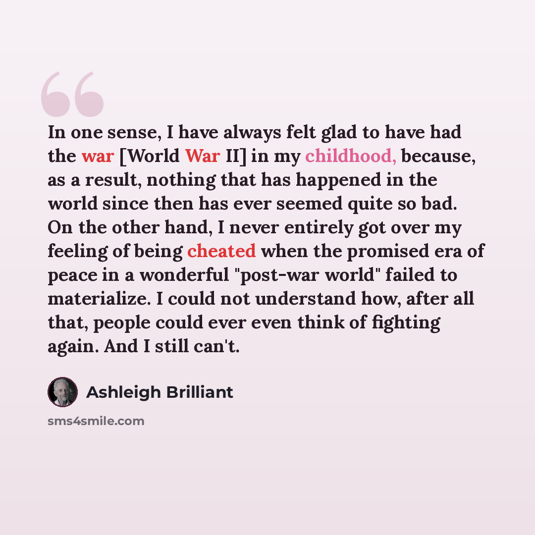 “In one sense, I have always felt glad to have had the war [World War II] in my childhood, because, as a result, nothing that has happened in the world since then has ever seemed quite so bad. On the other hand, I never entirely got over my feeling of being cheated when the promised era of peace in…” quote by Ashleigh Brilliant