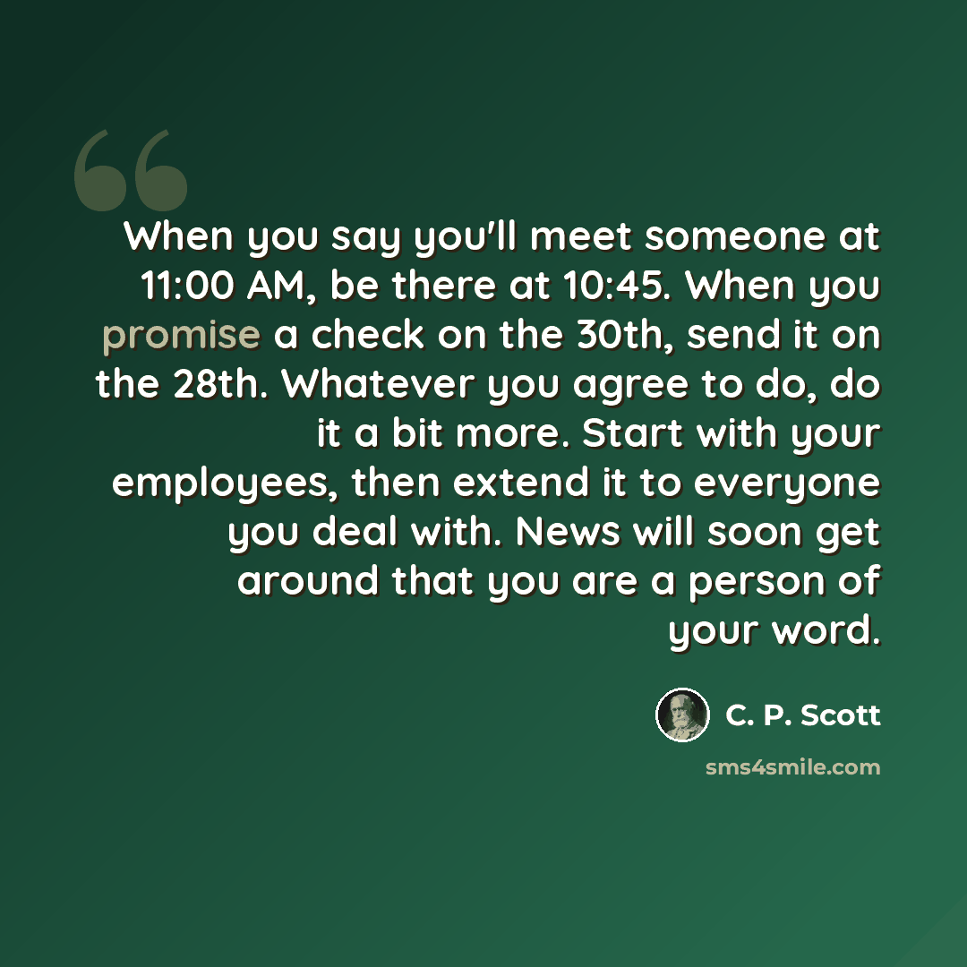 “When you say you'll meet someone at 11:00 AM, be there at 10:45. When you promise a check on the 30th, send it on the 28th. Whatever you agree to do, do it a bit more. Start with your employees, then extend it to everyone you deal with. News will soon get around that you are a person of your word.” quote by C. P. Scott