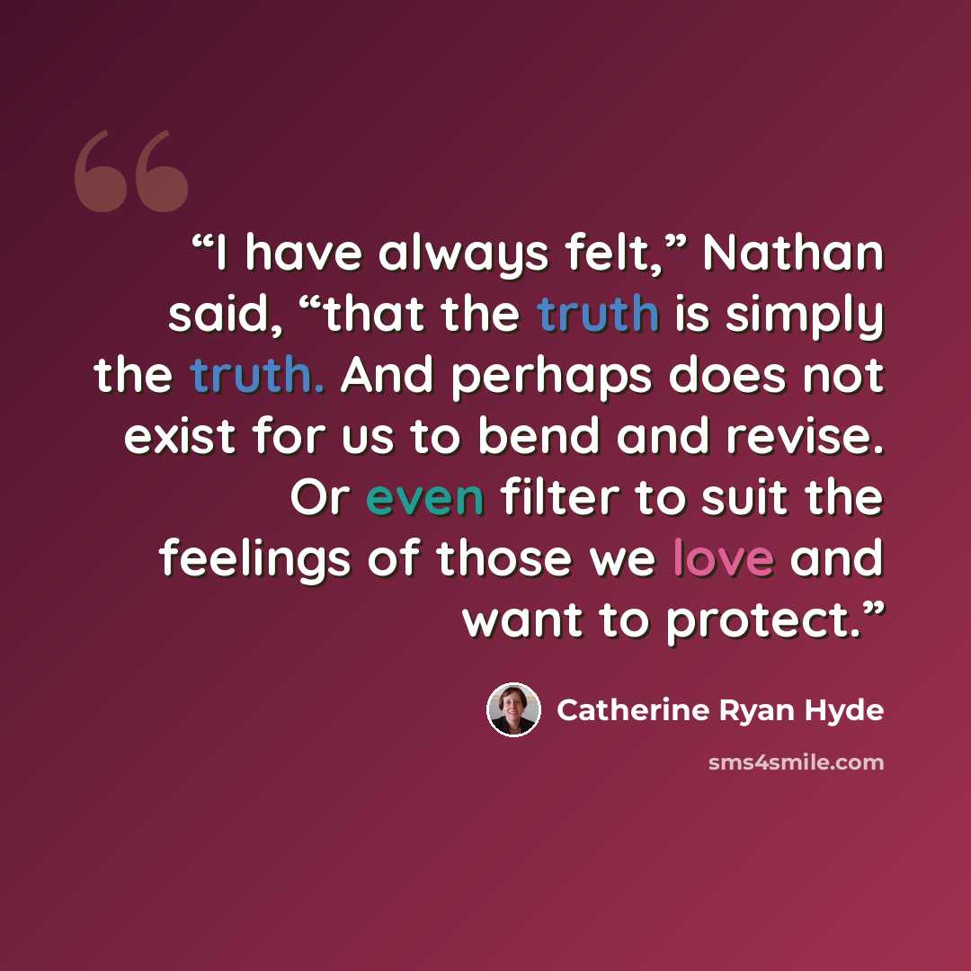 “I have always felt,” Nathan said, “that the truth is simply the truth. And perhaps does not exist for us to bend and revise. Or even filter to suit the feelings of those we love and want to protect.” quote by Catherine Ryan Hyde