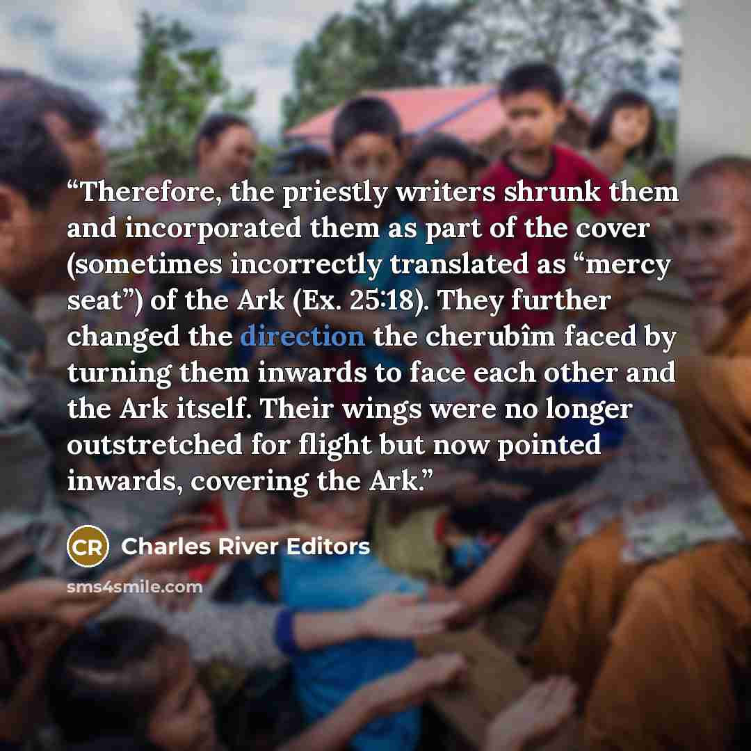 “Therefore, the priestly writers shrunk them and incorporated them as part of the cover (sometimes incorrectly translated as “mercy seat”) of the Ark (Ex. 25:18). They further changed the direction the cherubîm faced by turning them inwards to face each other and the Ark itself. Their wings were no…” quote by Charles River Editors