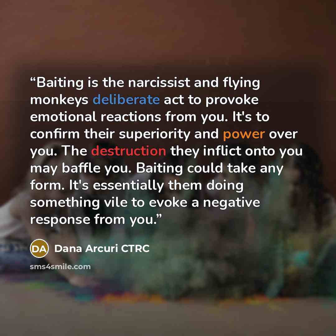 “Baiting is the narcissist and flying monkeys deliberate act to provoke emotional reactions from you. It's to confirm their superiority and power over you. The destruction they inflict onto you may baffle you. Baiting could take any form. It's essentially them doing something vile to evoke a…” quote by Dana Arcuri CTRC