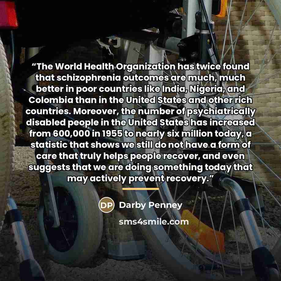 “The World Health Organization has twice found that schizophrenia outcomes are much, much better in poor countries like India, Nigeria, and Colombia than in the United States and other rich countries. Moreover, the number of psychiatrically disabled people in the United States has increased from…” quote by Darby Penney