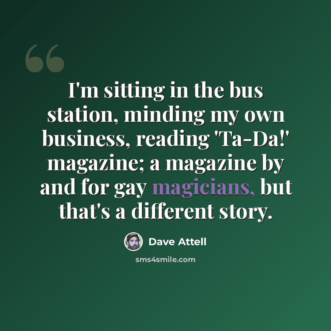 “I'm sitting in the bus station, minding my own business, reading 'Ta-Da!' magazine; a magazine by and for gay magicians, but that's a different story.” quote by Dave Attell