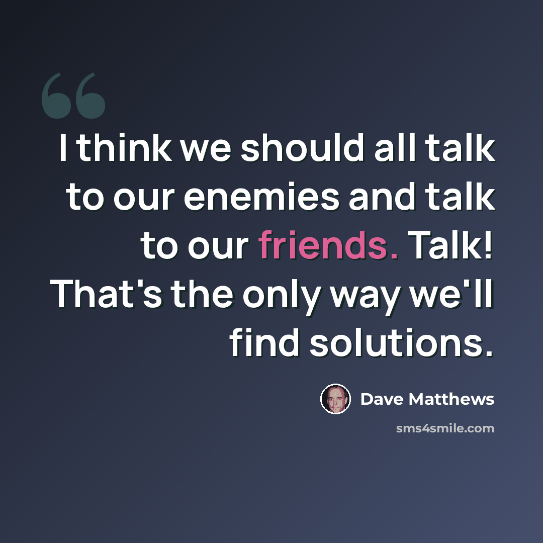“I think we should all talk to our enemies and talk to our friends. Talk! That's the only way we'll find solutions.” quote by Dave Matthews