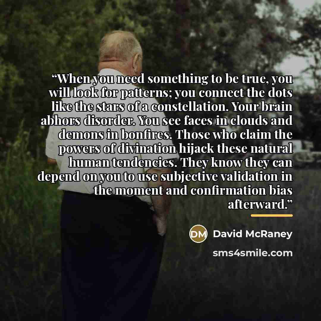 “When you need something to be true, you will look for patterns; you connect the dots like the stars of a constellation. Your brain abhors disorder. You see faces in clouds and demons in bonfires. Those who claim the powers of divination hijack these natural human tendencies. They know they can…” quote by David McRaney