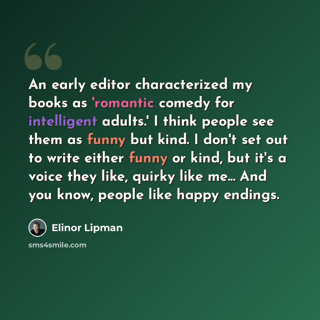 “An early editor characterized my books as 'romantic comedy for intelligent adults.' I think people see them as funny but kind. I don't set out to write either funny or kind, but it's a voice they like, quirky like me... And you know, people like happy endings.” quote by Elinor Lipman