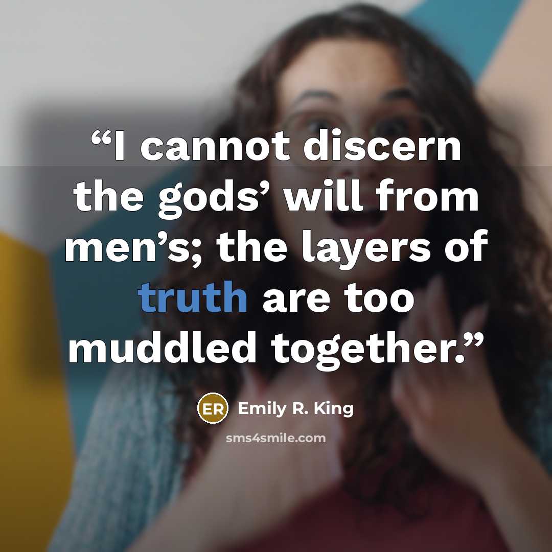 “I cannot discern the gods’ will from men’s; the layers of truth are too muddled together.” quote by Emily R. King