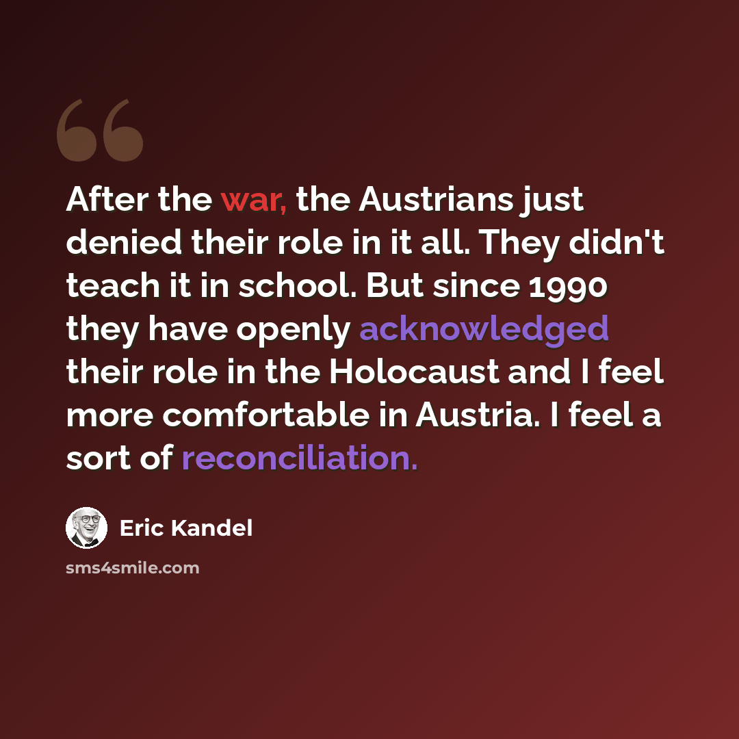 “After the war, the Austrians just denied their role in it all. They didn't teach it in school. But since 1990 they have openly acknowledged their role in the Holocaust and I feel more comfortable in Austria. I feel a sort of reconciliation.” quote by Eric Kandel
