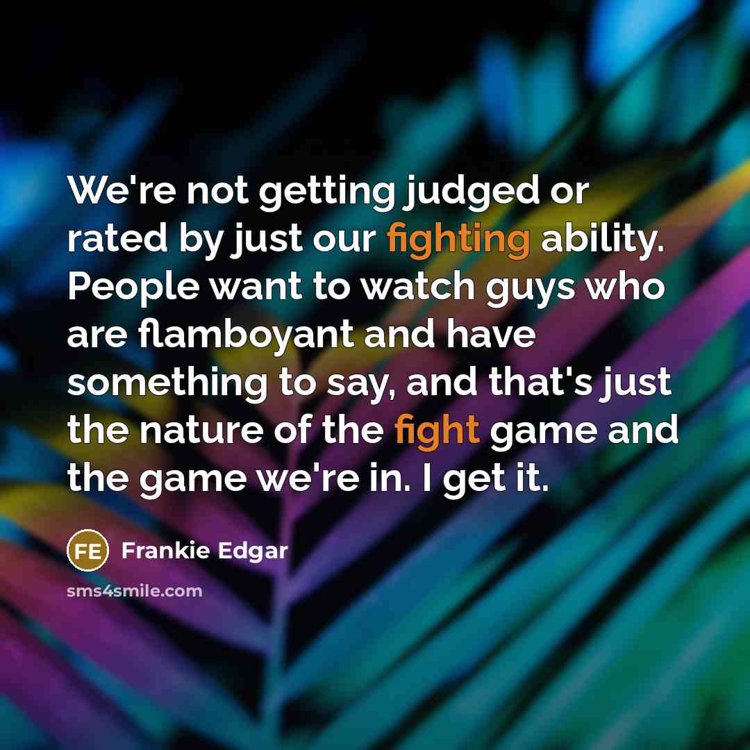 “We're not getting judged or rated by just our fighting ability. People want to watch guys who are flamboyant and have something to say, and that's just the nature of the fight game and the game we're in. I get it.” quote by Frankie Edgar