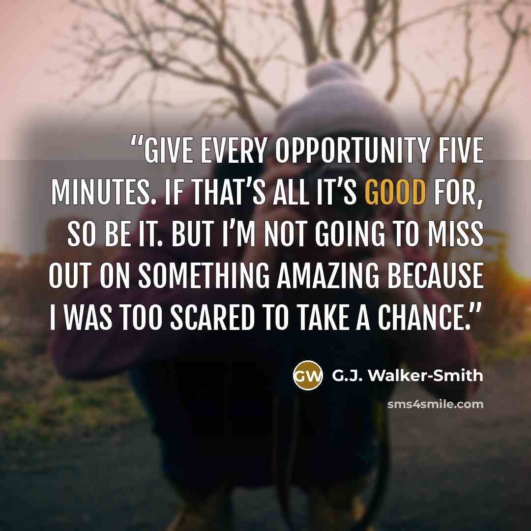 “Give every opportunity five minutes. If that’s all it’s good for, so be it. But I’m not going to miss out on something amazing because I was too scared to take a chance.” quote by G.J. Walker-Smith