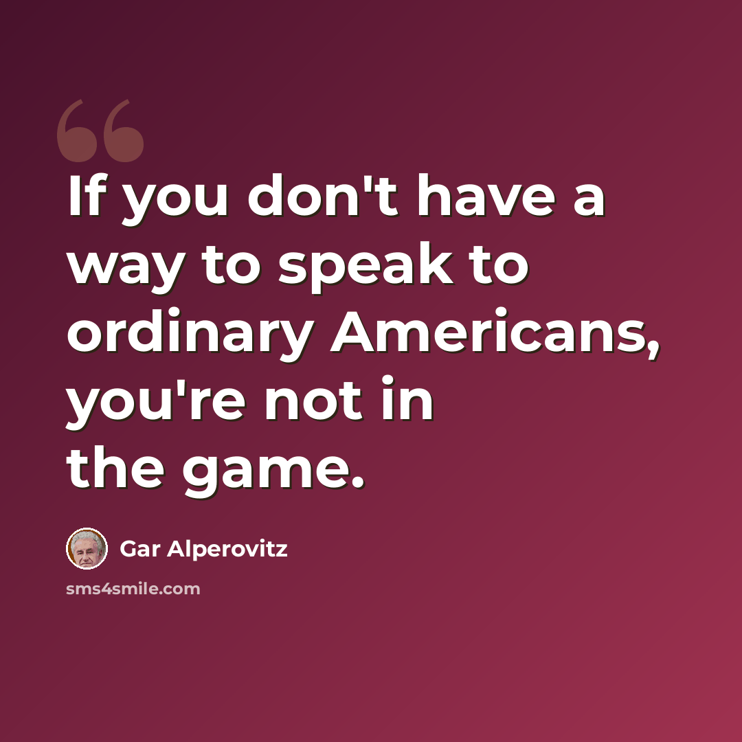 “If you don't have a way to speak to ordinary Americans, you're not in the game.” quote by Gar Alperovitz