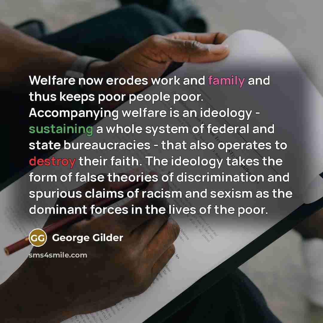 “Welfare now erodes work and family and thus keeps poor people poor. Accompanying welfare is an ideology - sustaining a whole system of federal and state bureaucracies - that also operates to destroy their faith. The ideology takes the form of false theories of discrimination and spurious claims of…” quote by George Gilder