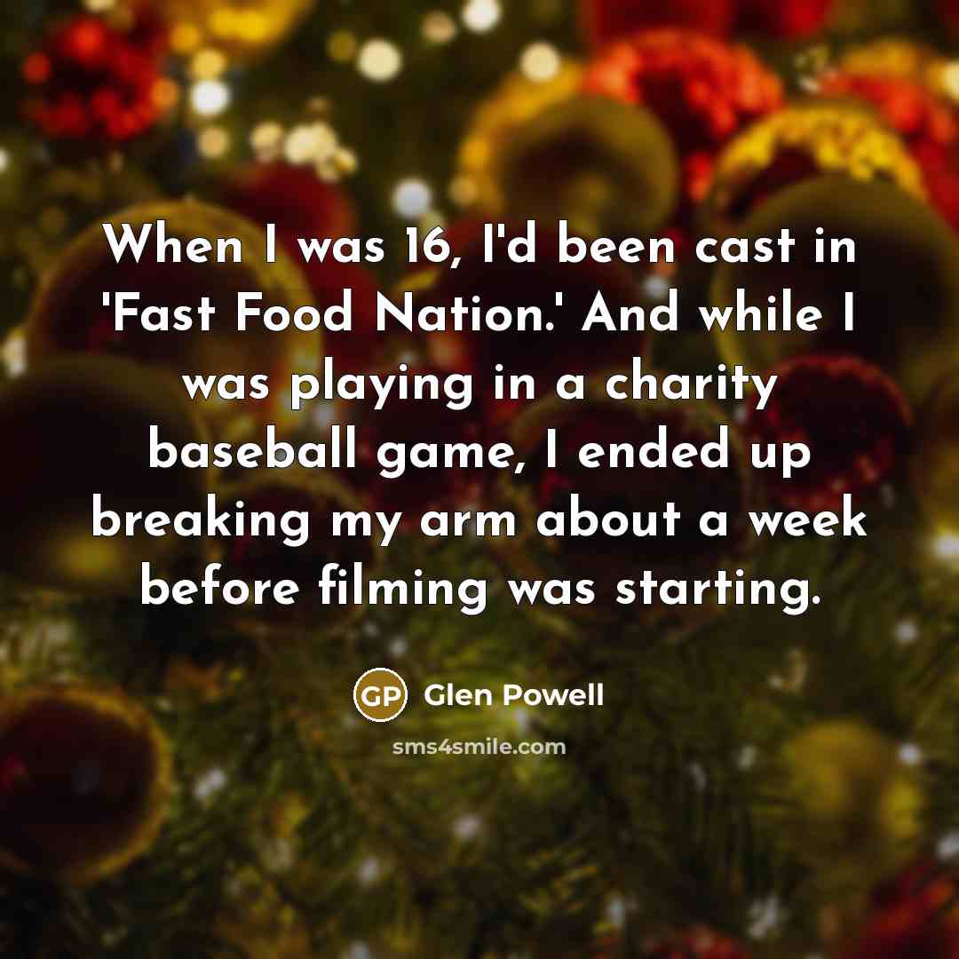 “When I was 16, I'd been cast in 'Fast Food Nation.' And while I was playing in a charity baseball game, I ended up breaking my arm about a week before filming was starting.” quote by Glen Powell