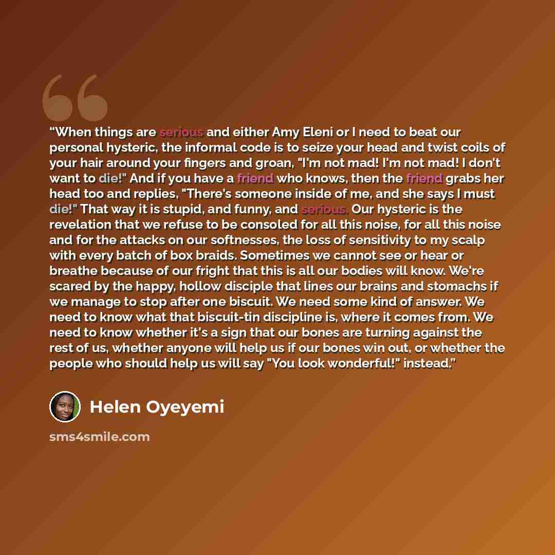 “When things are serious and either Amy Eleni or I need to beat our personal hysteric, the informal code is to seize your head and twist coils of your hair around your fingers and groan, "I'm not mad! I'm not mad! I don't want to die!" And if you have a friend who knows, then the friend grabs her…” quote by Helen Oyeyemi