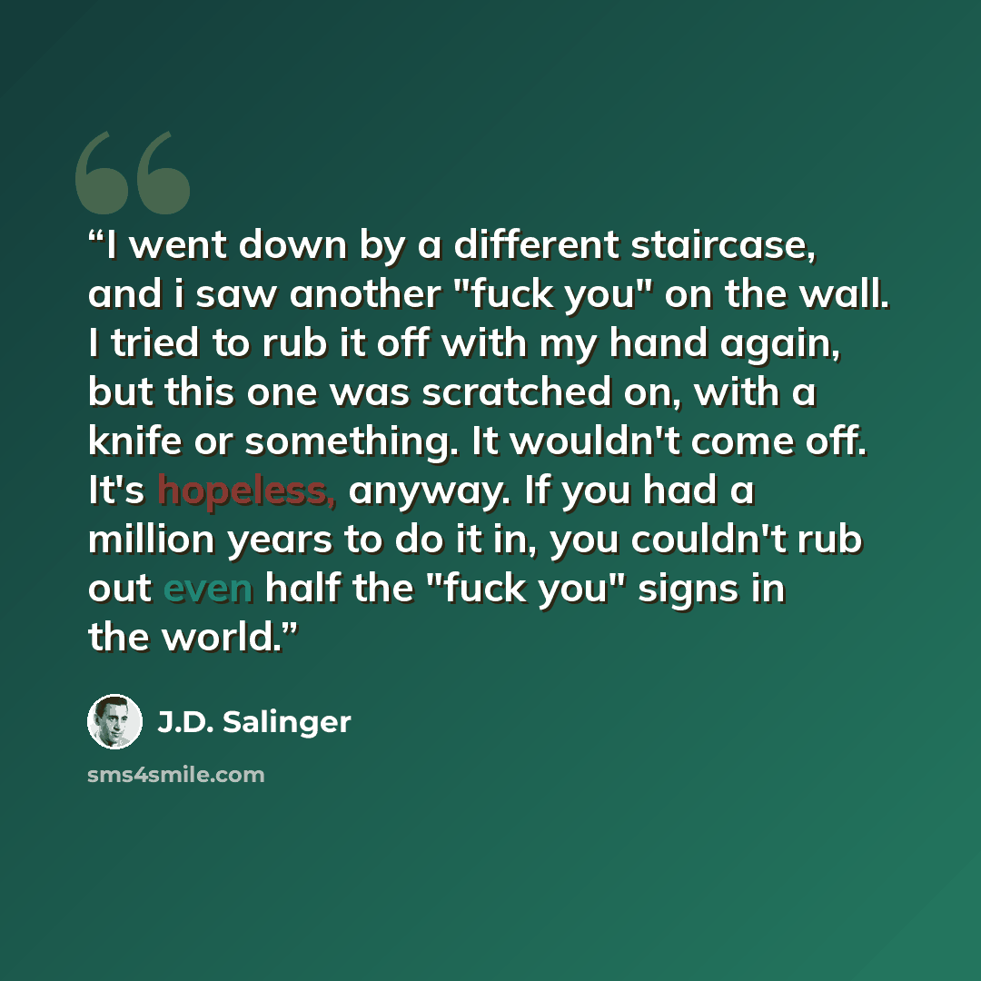 “I went down by a different staircase, and i saw another "fuck you" on the wall. I tried to rub it off with my hand again, but this one was scratched on, with a knife or something. It wouldn't come off. It's hopeless, anyway. If you had a million years to do it in, you couldn't rub out even half…” quote by J.D. Salinger