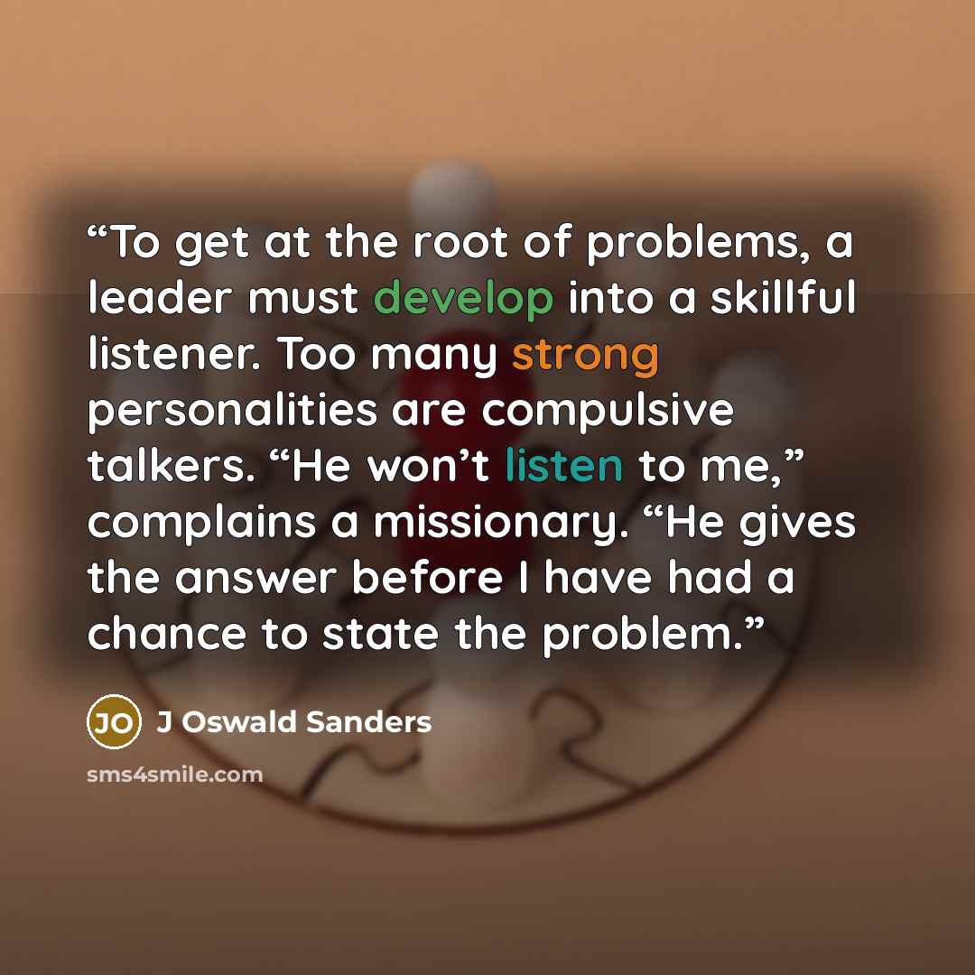 “To get at the root of problems, a leader must develop into a skillful listener. Too many strong personalities are compulsive talkers. “He won’t listen to me,” complains a missionary. “He gives the answer before I have had a chance to state the problem.” quote by J Oswald Sanders