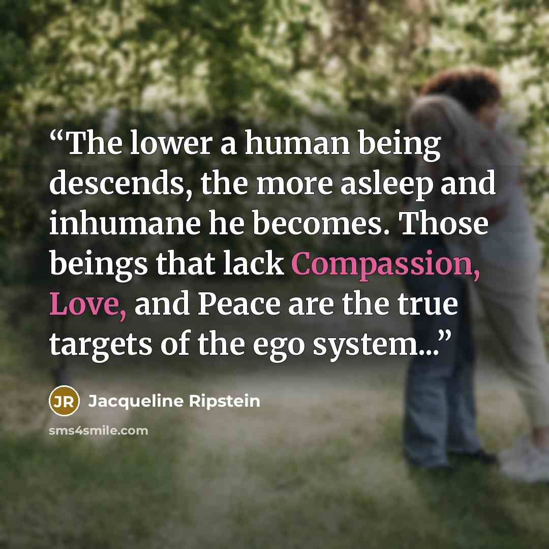 “The lower a human being descends, the more asleep and inhumane he becomes. Those beings that lack Compassion, Love, and Peace are the true targets of the ego system...” quote by Jacqueline Ripstein