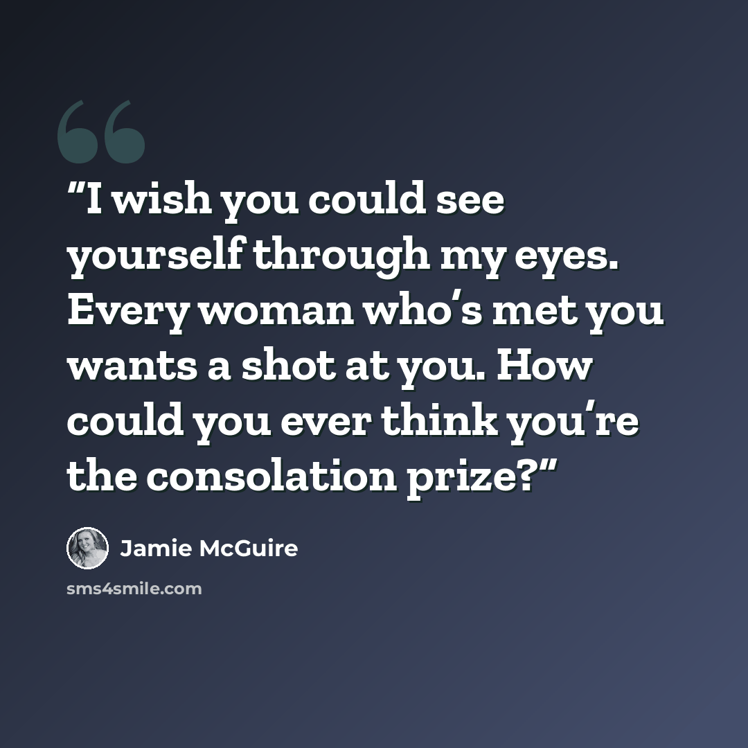 “I wish you could see yourself through my eyes. Every woman who’s met you wants a shot at you. How could you ever think you’re the consolation prize?” quote by Jamie McGuire