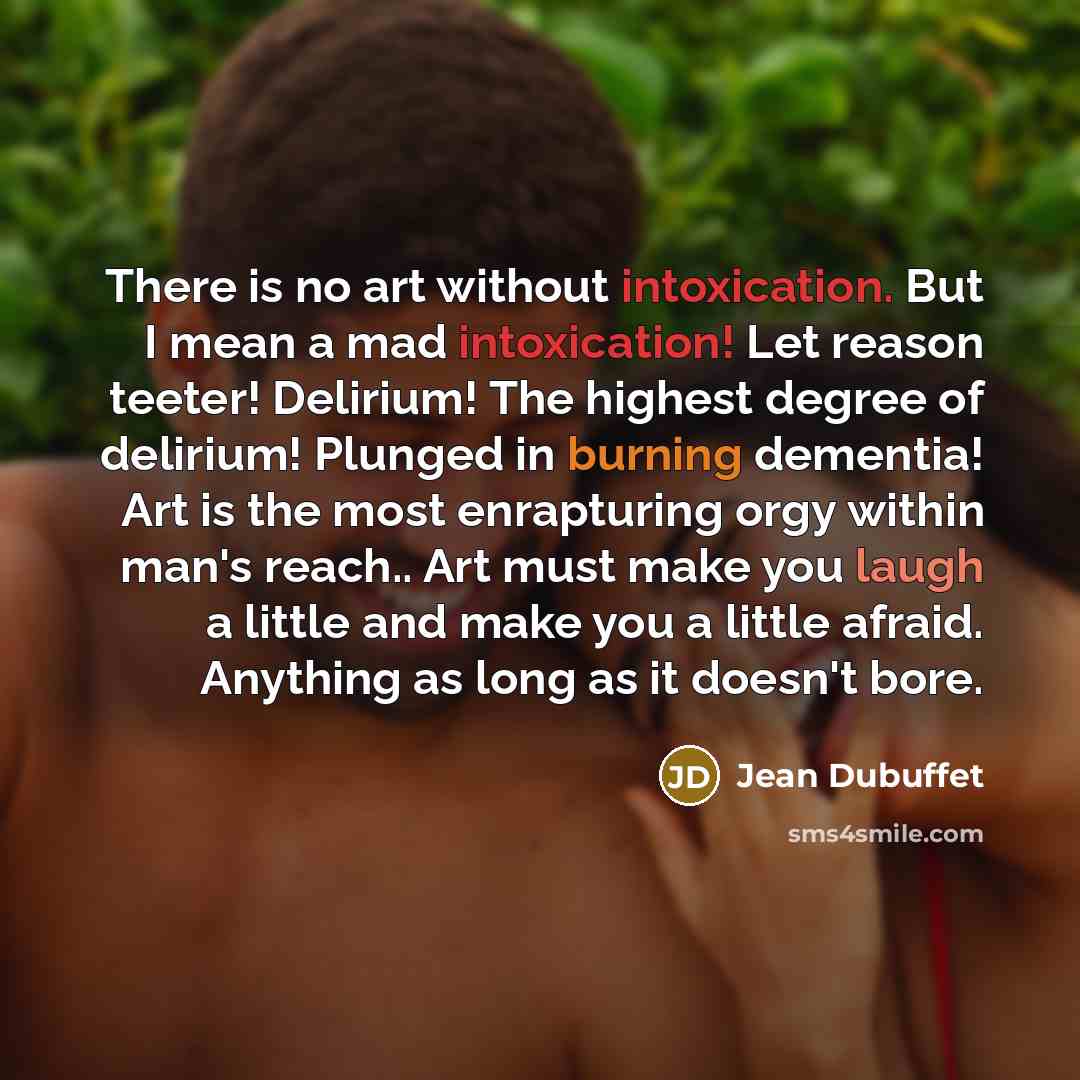 “There is no art without intoxication. But I mean a mad intoxication! Let reason teeter! Delirium! The highest degree of delirium! Plunged in burning dementia! Art is the most enrapturing orgy within man's reach.. Art must make you laugh a little and make you a little afraid. Anything as long as it…” quote by Jean Dubuffet