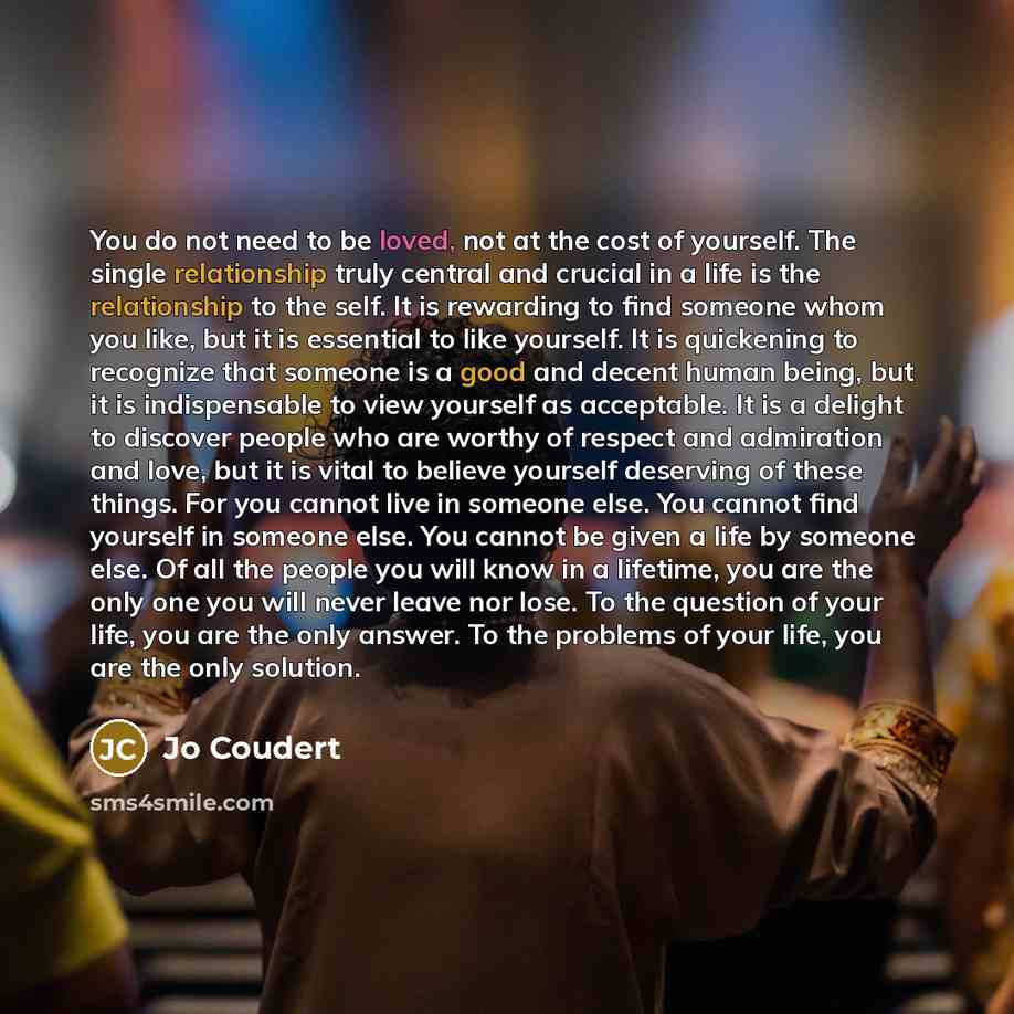 “You do not need to be loved, not at the cost of yourself. The single relationship truly central and crucial in a life is the relationship to the self. It is rewarding to find someone whom you like, but it is essential to like yourself. It is quickening to recognize that someone is a good and…” quote by Jo Coudert