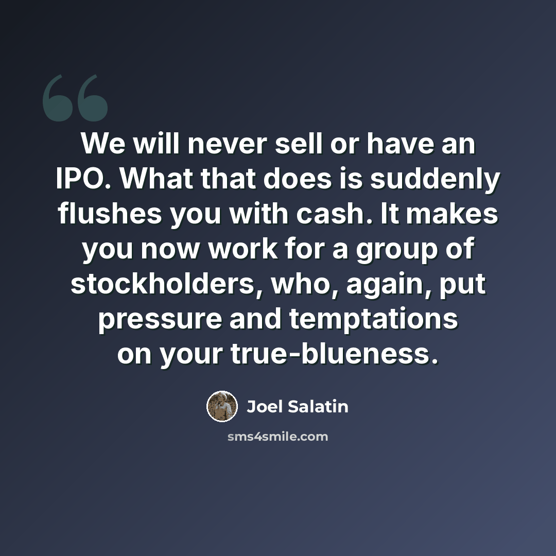 “We will never sell or have an IPO. What that does is suddenly flushes you with cash. It makes you now work for a group of stockholders, who, again, put pressure and temptations on your true-blueness.” quote by Joel Salatin