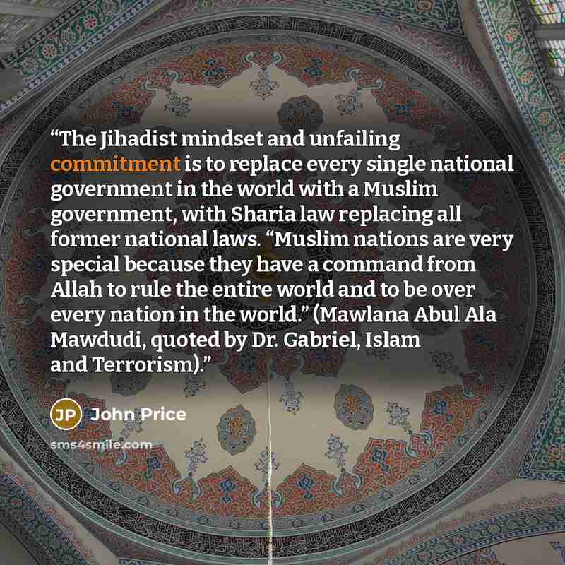 “The Jihadist mindset and unfailing commitment is to replace every single national government in the world with a Muslim government, with Sharia law replacing all former national laws. “Muslim nations are very special because they have a command from Allah to rule the entire world and to be over…” quote by John Price