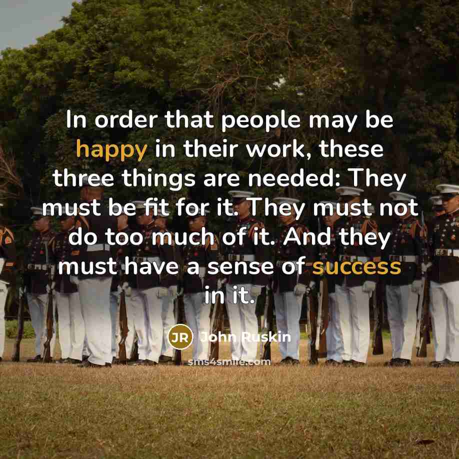 “In order that people may be happy in their work, these three things are needed: They must be fit for it. They must not do too much of it. And they must have a sense of success in it.” quote by John Ruskin