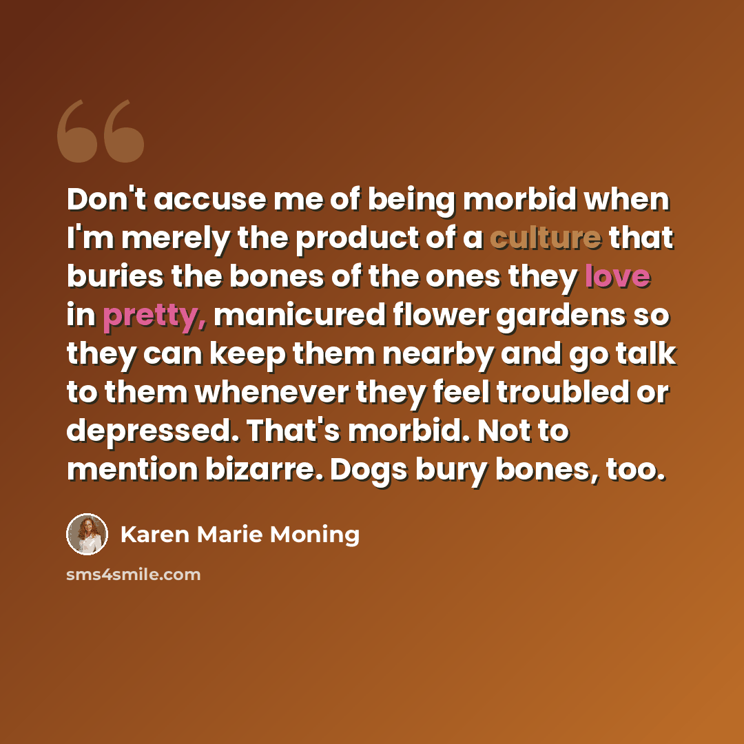 “Don't accuse me of being morbid when I'm merely the product of a culture that buries the bones of the ones they love in pretty, manicured flower gardens so they can keep them nearby and go talk to them whenever they feel troubled or depressed. That's morbid. Not to mention bizarre. Dogs bury…” quote by Karen Marie Moning