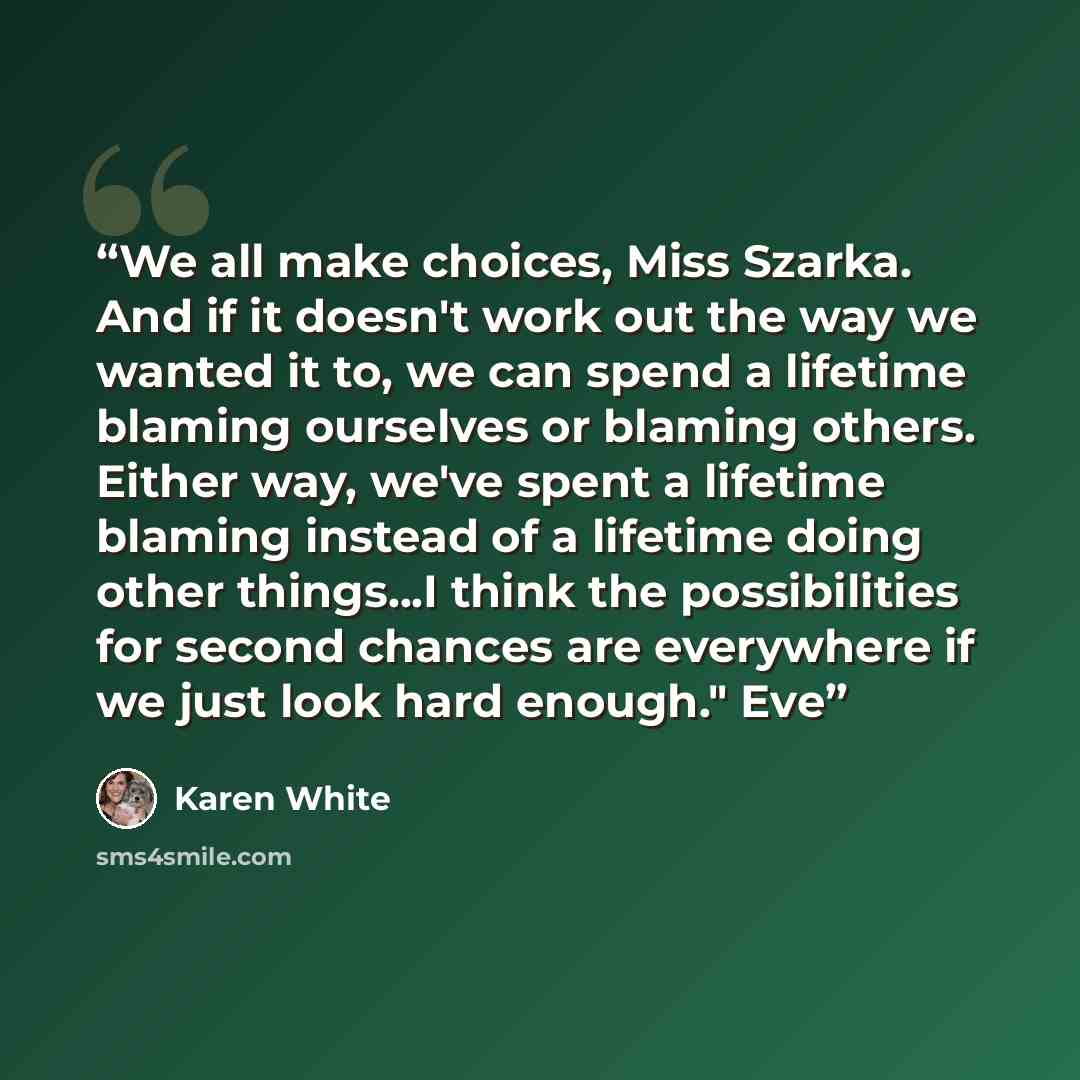 “We all make choices, Miss Szarka. And if it doesn't work out the way we wanted it to, we can spend a lifetime blaming ourselves or blaming others. Either way, we've spent a lifetime blaming instead of a lifetime doing other things...I think the possibilities for second chances are everywhere if we…” quote by Karen White