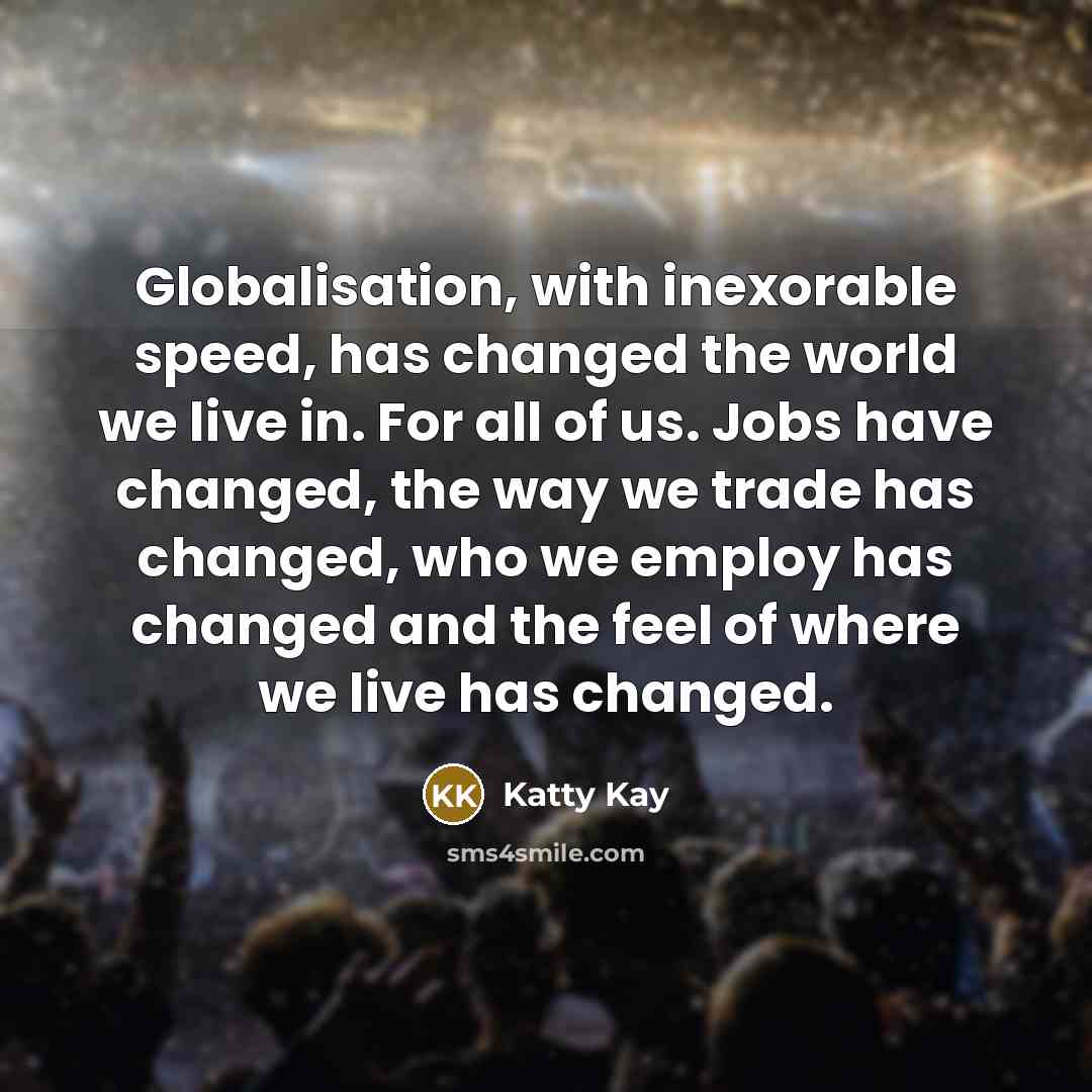 “Globalisation, with inexorable speed, has changed the world we live in. For all of us. Jobs have changed, the way we trade has changed, who we employ has changed and the feel of where we live has changed.” quote by Katty Kay