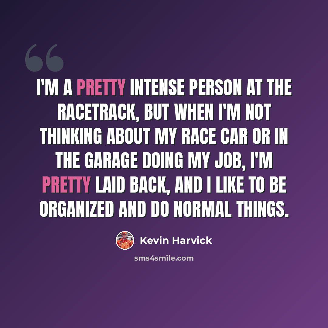 “I'm a pretty intense person at the racetrack, but when I'm not thinking about my race car or in the garage doing my job, I'm pretty laid back, and I like to be organized and do normal things.” quote by Kevin Harvick