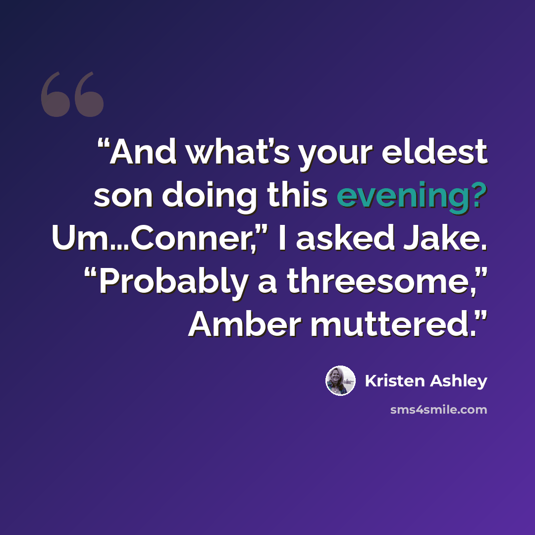 “And what’s your eldest son doing this evening? Um…Conner,” I asked Jake. “Probably a threesome,” Amber muttered.” quote by Kristen Ashley