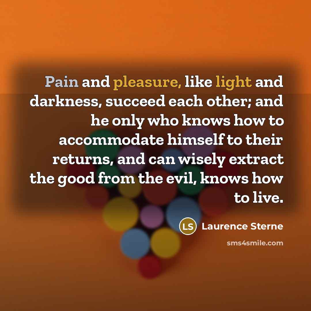 “Pain and pleasure, like light and darkness, succeed each other; and he only who knows how to accommodate himself to their returns, and can wisely extract the good from the evil, knows how to live.” quote by Laurence Sterne