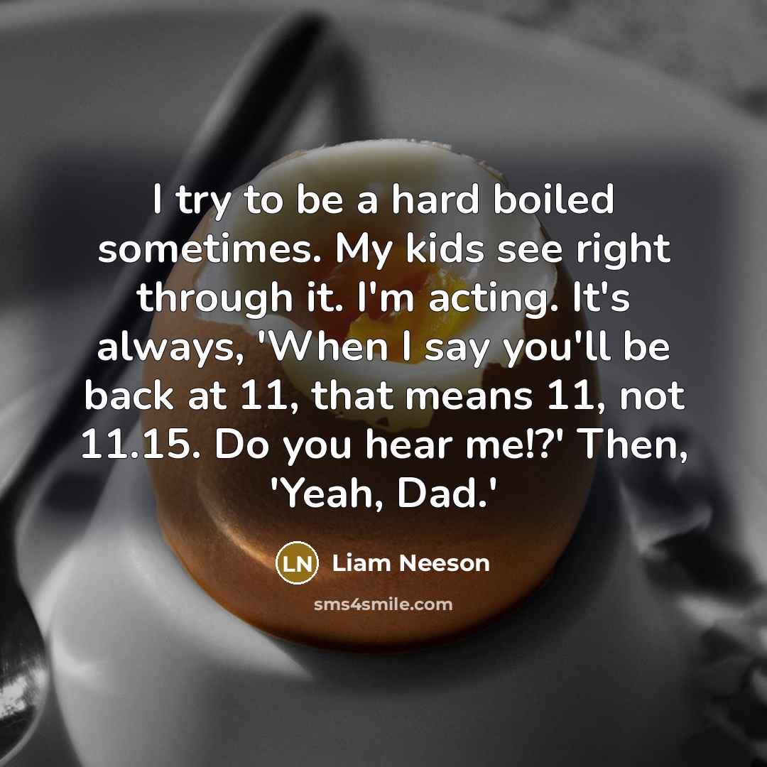 “I try to be a hard boiled sometimes. My kids see right through it. I'm acting. It's always, 'When I say you'll be back at 11, that means 11, not 11.15. Do you hear me!?' Then, 'Yeah, Dad.'” quote by Liam Neeson