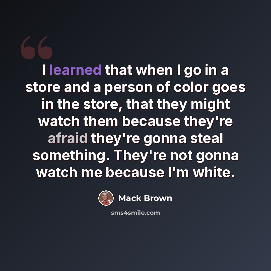 “I learned that when I go in a store and a person of color goes in the store, that they might watch them because they're afraid they're gonna steal something. They're not gonna watch me because I'm white.” quote by Mack Brown