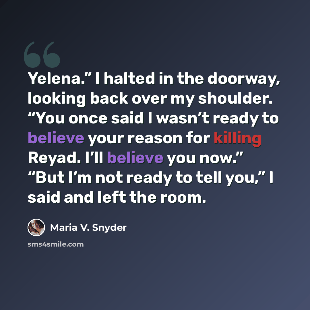 “Yelena.” I halted in the doorway, looking back over my shoulder. “You once said I wasn’t ready to believe your reason for killing Reyad. I’ll believe you now.” “But I’m not ready to tell you,” I said and left the room.” quote by Maria V. Snyder