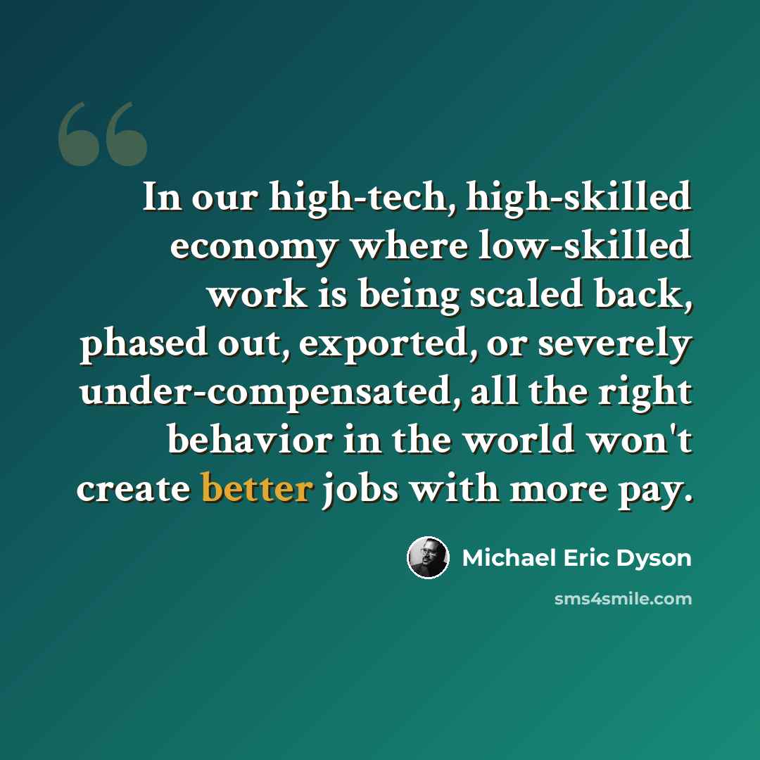 “In our high-tech, high-skilled economy where low-skilled work is being scaled back, phased out, exported, or severely under-compensated, all the right behavior in the world won't create better jobs with more pay.” quote by Michael Eric Dyson