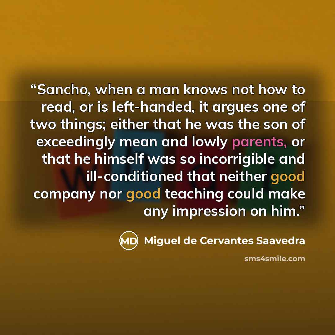 “Sancho, when a man knows not how to read, or is left-handed, it argues one of two things; either that he was the son of exceedingly mean and lowly parents, or that he himself was so incorrigible and ill-conditioned that neither good company nor good teaching could make any impression on him.” quote by Miguel de Cervantes Saavedra