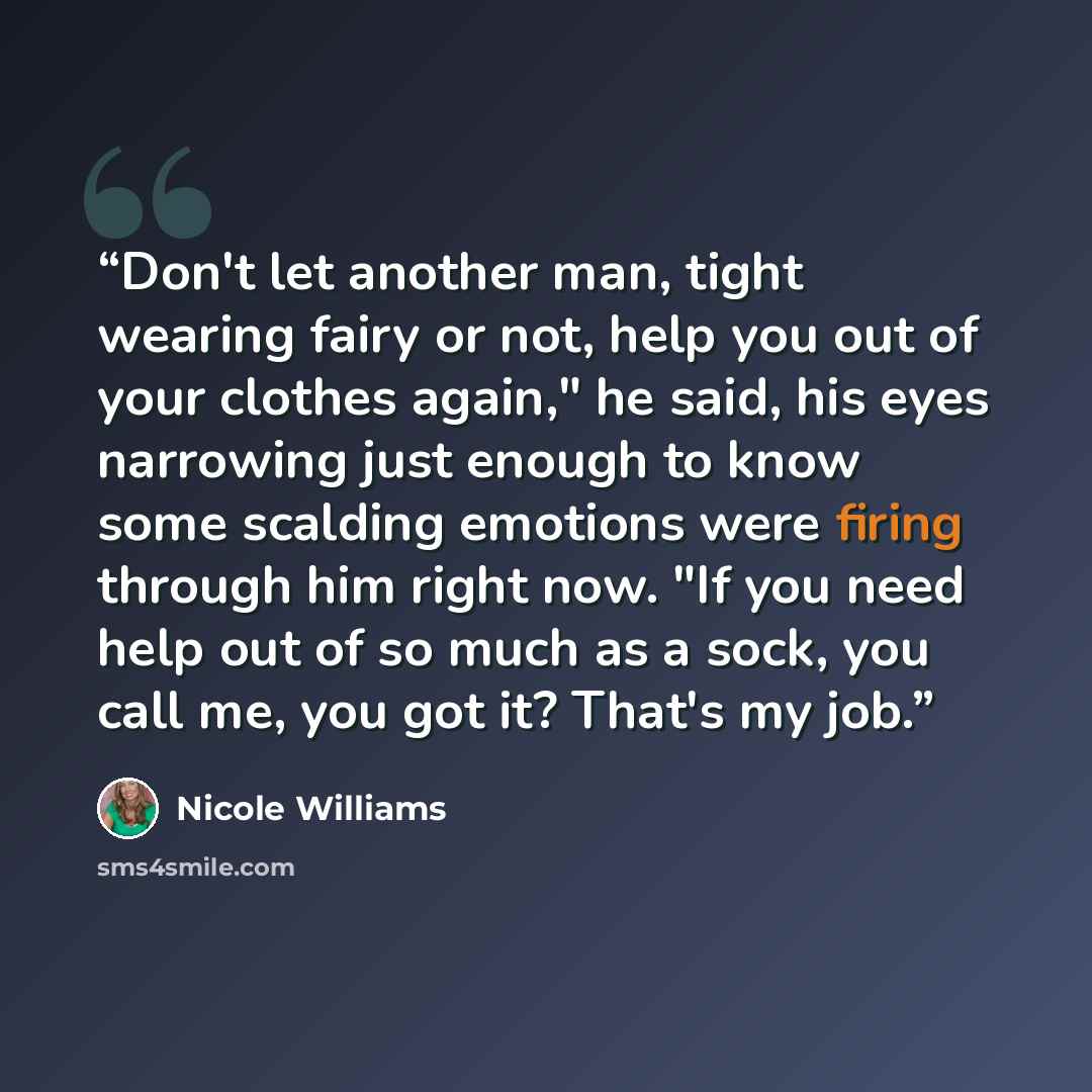 “Don't let another man, tight wearing fairy or not, help you out of your clothes again," he said, his eyes narrowing just enough to know some scalding emotions were firing through him right now. "If you need help out of so much as a sock, you call me, you got it? That's my job.” quote by Nicole Williams