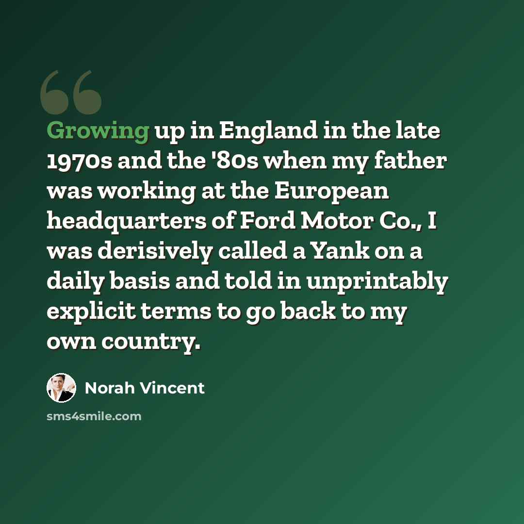 “Growing up in England in the late 1970s and the '80s when my father was working at the European headquarters of Ford Motor Co., I was derisively called a Yank on a daily basis and told in unprintably explicit terms to go back to my own country.” quote by Norah Vincent