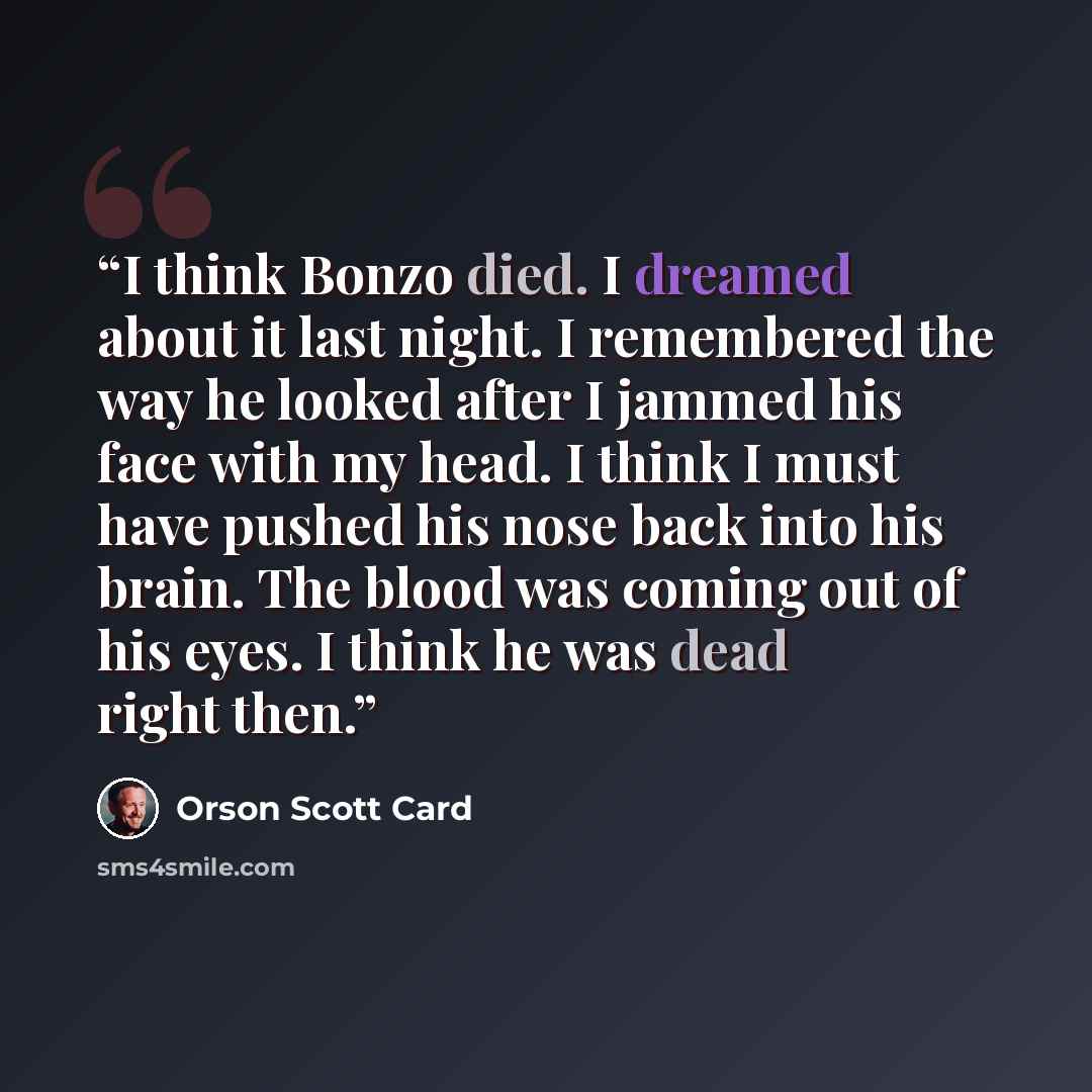 “I think Bonzo died. I dreamed about it last night. I remembered the way he looked after I jammed his face with my head. I think I must have pushed his nose back into his brain. The blood was coming out of his eyes. I think he was dead right then.” quote by Orson Scott Card