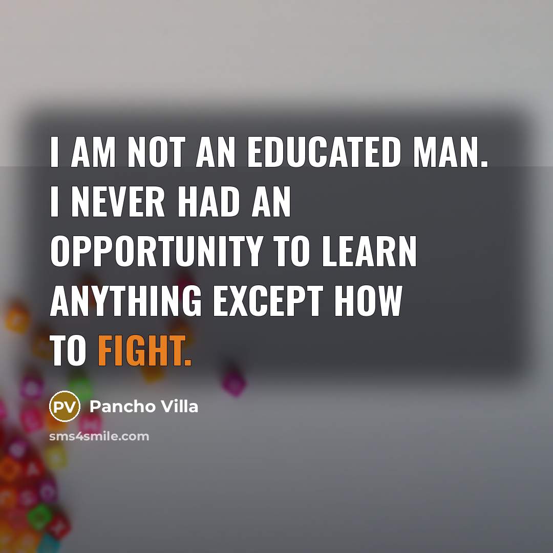 “I am not an educated man. I never had an opportunity to learn anything except how to fight.” quote by Pancho Villa