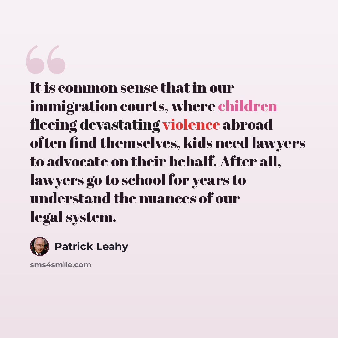 “It is common sense that in our immigration courts, where children fleeing devastating violence abroad often find themselves, kids need lawyers to advocate on their behalf. After all, lawyers go to school for years to understand the nuances of our legal system.” quote by Patrick Leahy