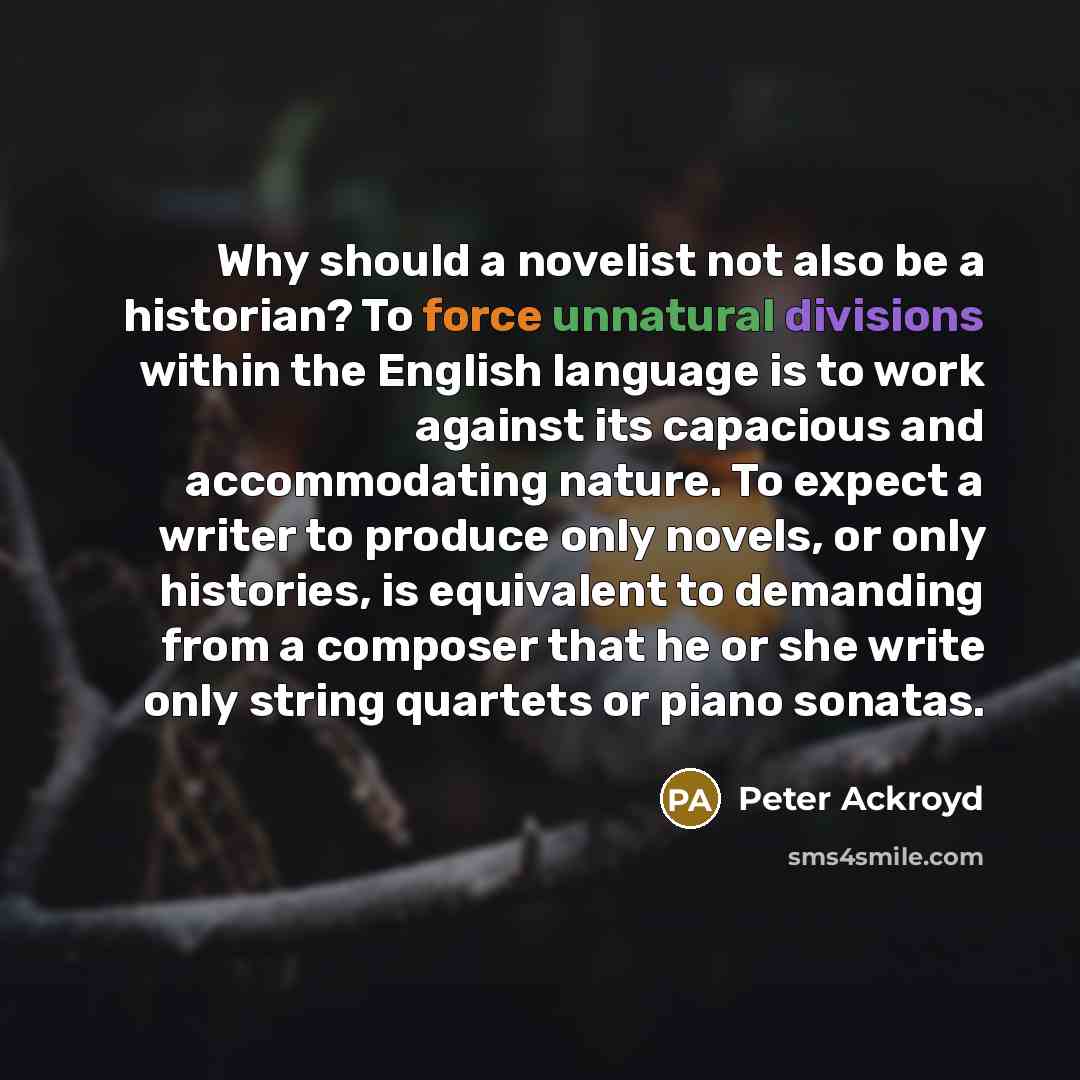 “Why should a novelist not also be a historian? To force unnatural divisions within the English language is to work against its capacious and accommodating nature. To expect a writer to produce only novels, or only histories, is equivalent to demanding from a composer that he or she write only…” quote by Peter Ackroyd