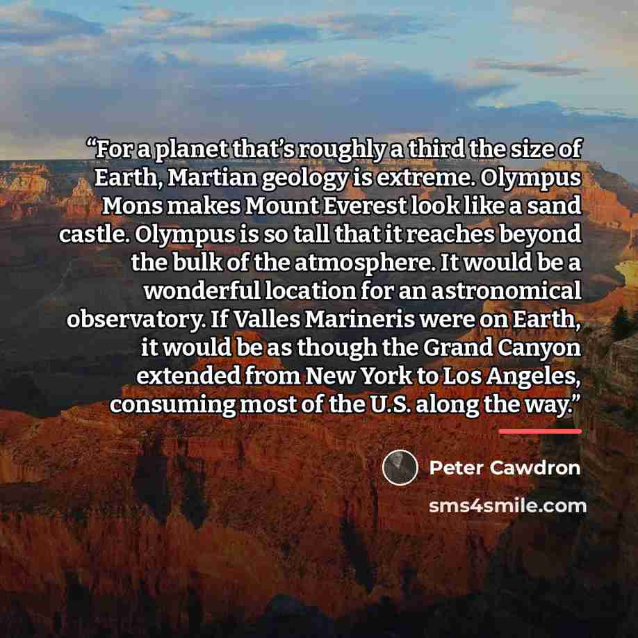“For a planet that’s roughly a third the size of Earth, Martian geology is extreme. Olympus Mons makes Mount Everest look like a sand castle. Olympus is so tall that it reaches beyond the bulk of the atmosphere. It would be a wonderful location for an astronomical observatory. If Valles Marineris…” quote by Peter Cawdron