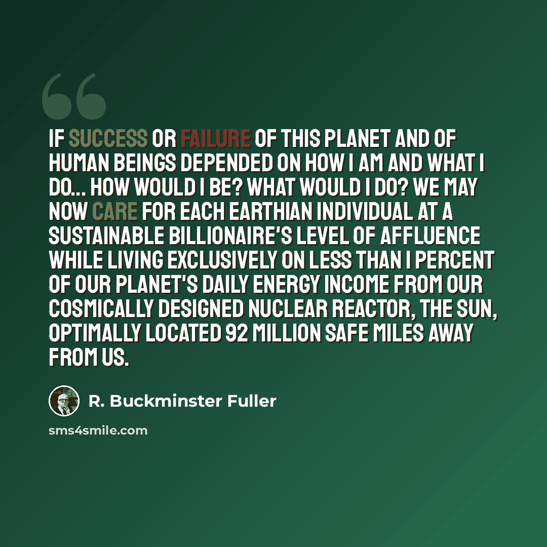 “If success or failure of this planet and of human beings depended on how I am and what I do... How would I be? What would I do? We may now care for each Earthian individual at a sustainable billionaire's level of affluence while living exclusively on less than 1 percent of our planet's daily…” quote by R. Buckminster Fuller