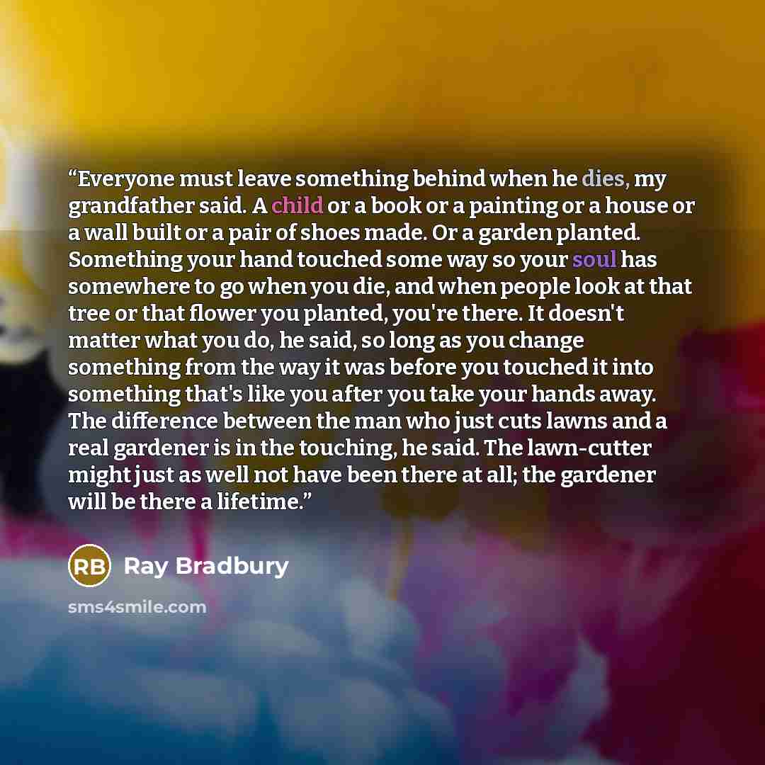 “Everyone must leave something behind when he dies, my grandfather said. A child or a book or a painting or a house or a wall built or a pair of shoes made. Or a garden planted. Something your hand touched some way so your soul has somewhere to go when you die, and when people look at that tree or…” quote by Ray Bradbury