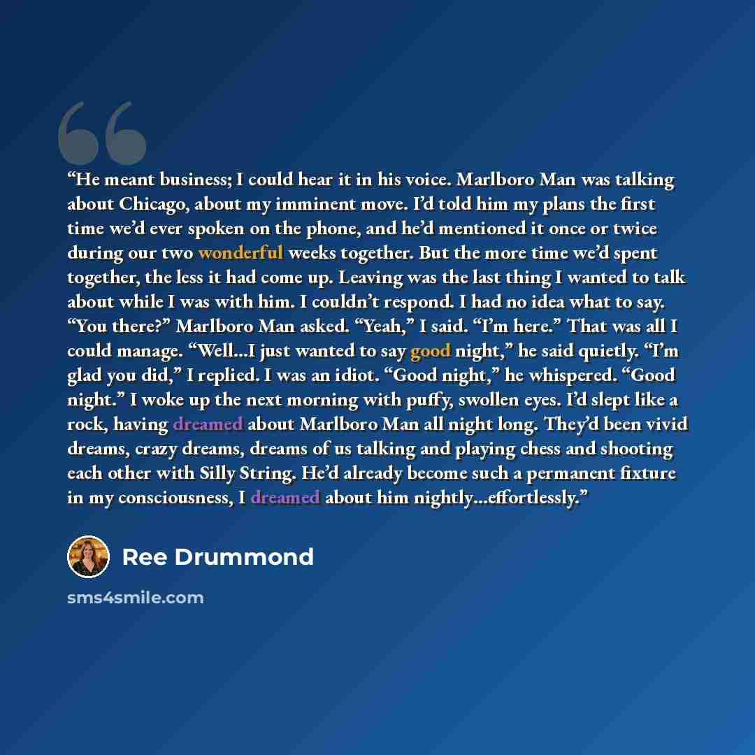 “He meant business; I could hear it in his voice. Marlboro Man was talking about Chicago, about my imminent move. I’d told him my plans the first time we’d ever spoken on the phone, and he’d mentioned it once or twice during our two wonderful weeks together. But the more time we’d spent together…” quote by Ree Drummond