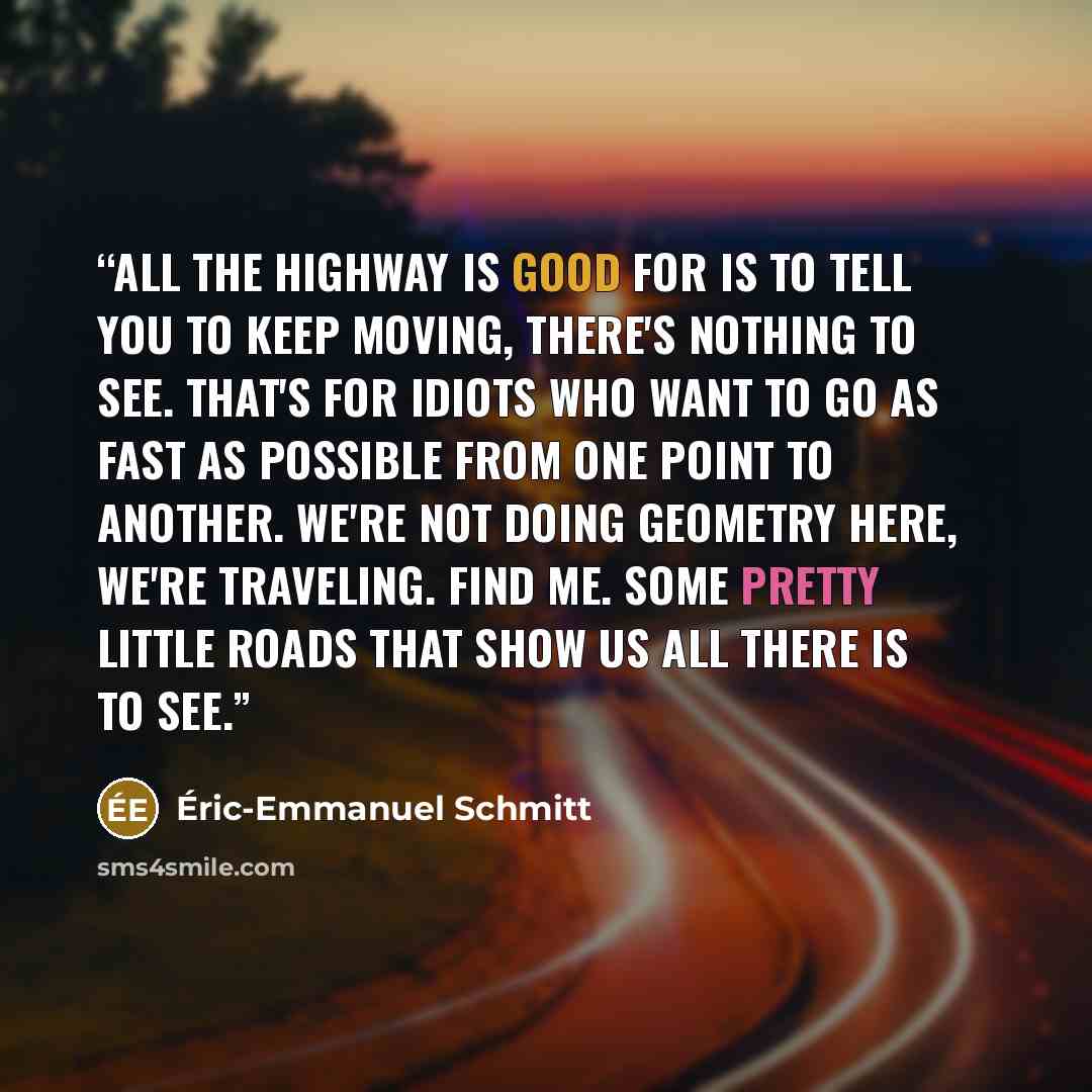 “All the highway is good for is to tell you to keep moving, there's nothing to see. That's for idiots who want to go as fast as possible from one point to another. We're not doing geometry here, we're traveling. Find me. some pretty little roads that show us all there is to see.” quote by Eric-Emmanuel Schmitt